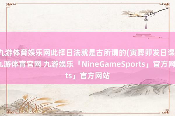 九游体育娱乐网此择日法就是古所谓的(寅葬卯发日课)-九游体育官网 九游娱乐「NineGameSports」官方网站