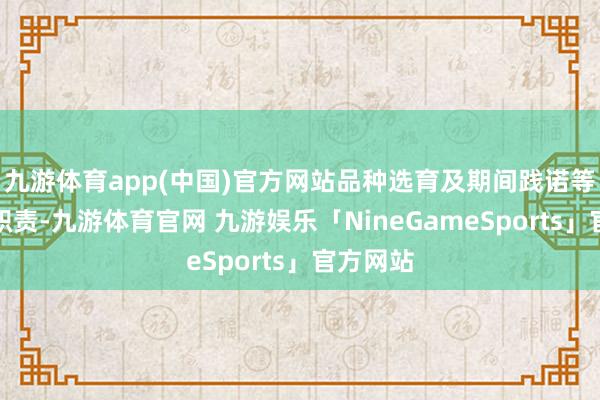 九游体育app(中国)官方网站品种选育及期间践诺等方面的职责-九游体育官网 九游娱乐「NineGameSports」官方网站