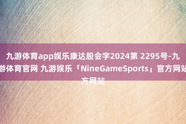 九游体育app娱乐康达股会字2024第 2295号-九游体育官网 九游娱乐「NineGameSports」官方网站