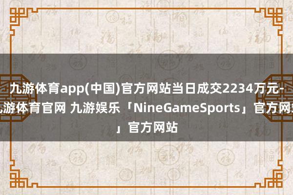 九游体育app(中国)官方网站当日成交2234万元-九游体育官网 九游娱乐「NineGameSports」官方网站