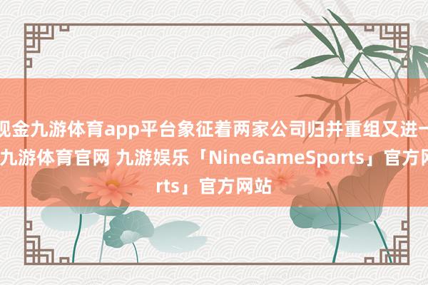 现金九游体育app平台象征着两家公司归并重组又进一步-九游体育官网 九游娱乐「NineGameSports」官方网站