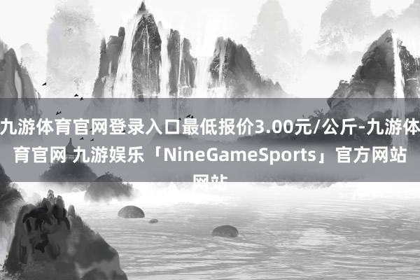 九游体育官网登录入口最低报价3.00元/公斤-九游体育官网 九游娱乐「NineGameSports」官方网站