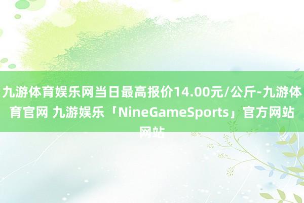 九游体育娱乐网当日最高报价14.00元/公斤-九游体育官网 九游娱乐「NineGameSports」官方网站