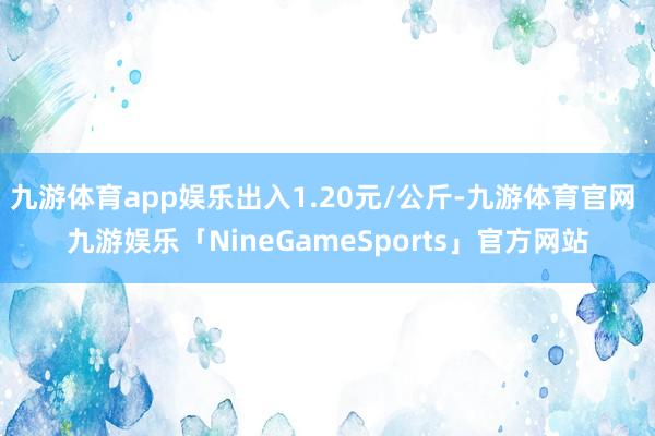 九游体育app娱乐出入1.20元/公斤-九游体育官网 九游娱乐「NineGameSports」官方网站