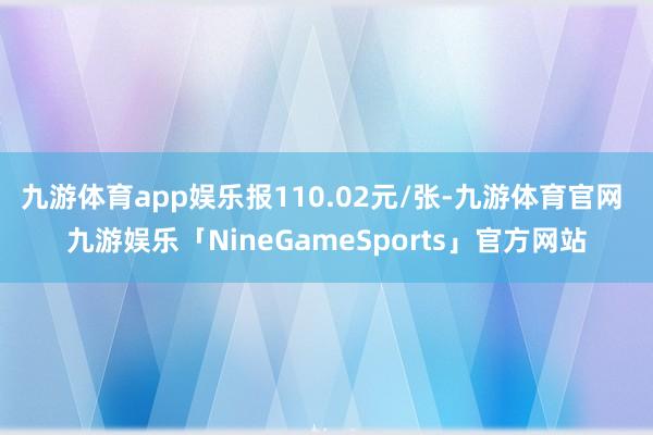 九游体育app娱乐报110.02元/张-九游体育官网 九游娱乐「NineGameSports」官方网站