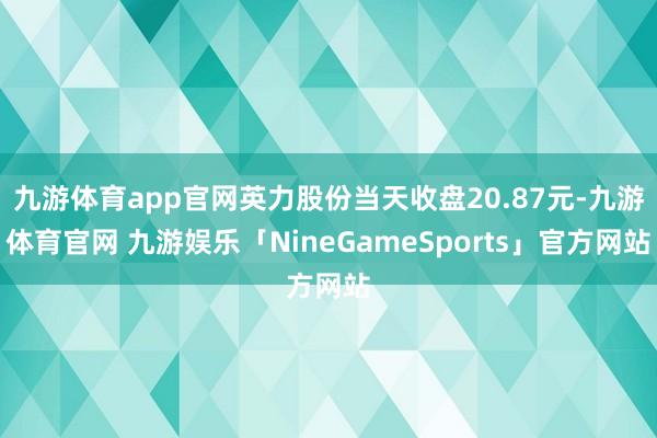 九游体育app官网英力股份当天收盘20.87元-九游体育官网 九游娱乐「NineGameSports」官方网站