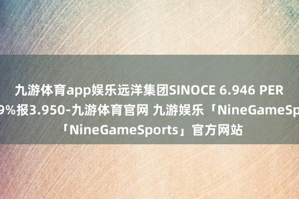 九游体育app娱乐远洋集团SINOCE 6.946 PERP价钱飞腾7.509%报3.950-九游体育官网 九游娱乐「NineGameSports」官方网站