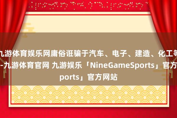 九游体育娱乐网庸俗诳骗于汽车、电子、建造、化工等行业-九游体育官网 九游娱乐「NineGameSports」官方网站