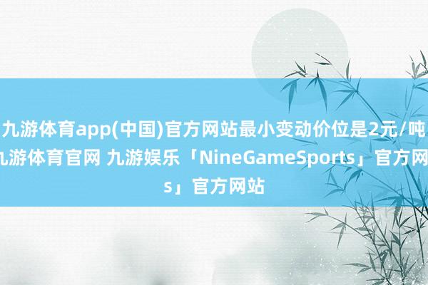 九游体育app(中国)官方网站最小变动价位是2元/吨-九游体育官网 九游娱乐「NineGameSports」官方网站