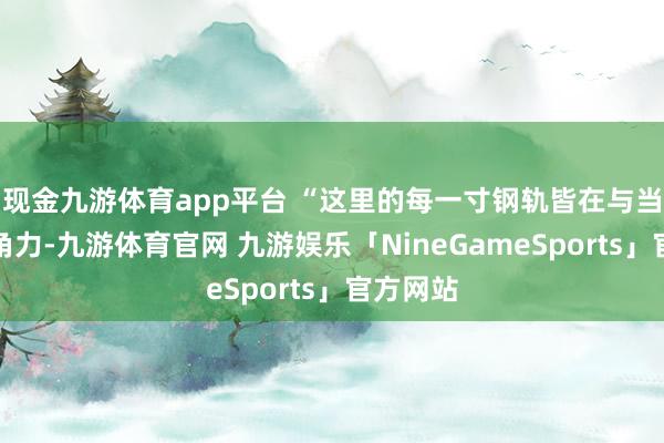 现金九游体育app平台 “这里的每一寸钢轨皆在与当然法例角力-九游体育官网 九游娱乐「NineGameSports」官方网站