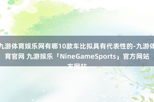 九游体育娱乐网有哪10款车比拟具有代表性的-九游体育官网 九游娱乐「NineGameSports」官方网站