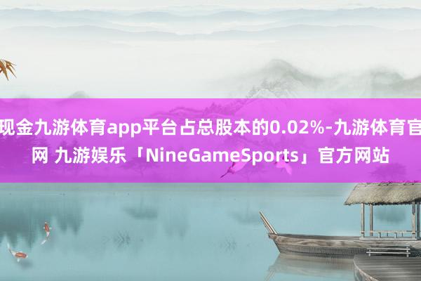 现金九游体育app平台占总股本的0.02%-九游体育官网 九游娱乐「NineGameSports」官方网站