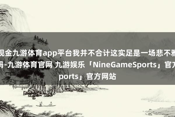 现金九游体育app平台我并不合计这实足是一场悲不雅的戏码-九游体育官网 九游娱乐「NineGameSports」官方网站