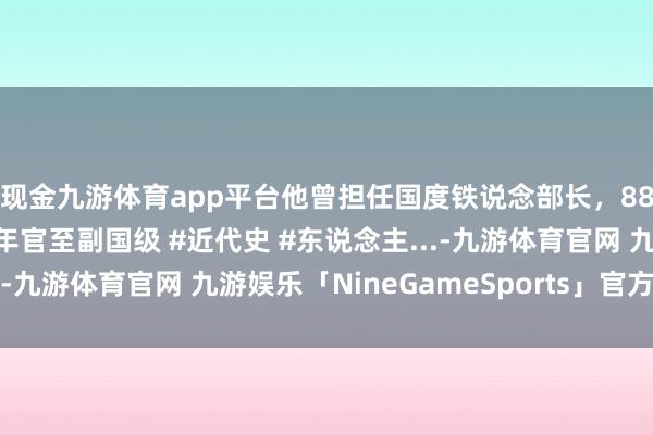 现金九游体育app平台他曾担任国度铁说念部长，88年为何引咎去职？晚年官至副国级 #近代史 #东说念主...-九游体育官网 九游娱乐「NineGameSports」官方网站
