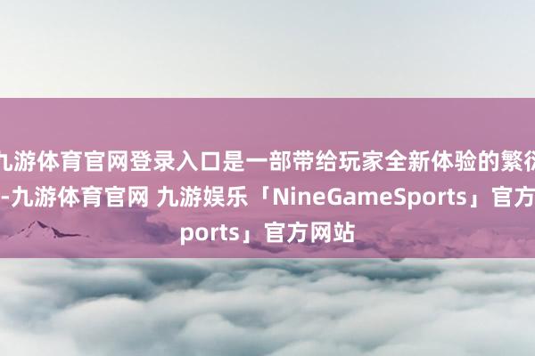 九游体育官网登录入口是一部带给玩家全新体验的繁衍作品-九游体育官网 九游娱乐「NineGameSports」官方网站