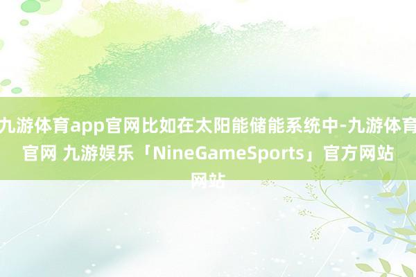 九游体育app官网比如在太阳能储能系统中-九游体育官网 九游娱乐「NineGameSports」官方网站