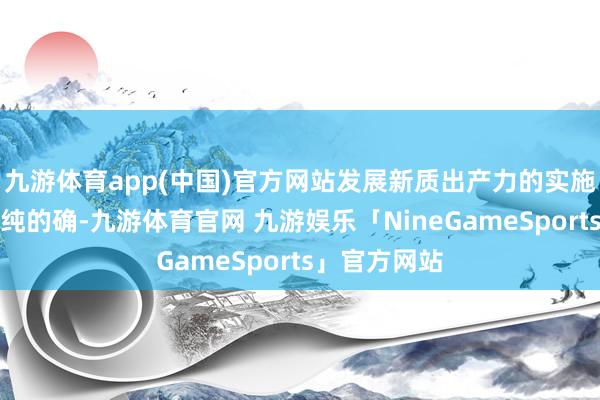 九游体育app(中国)官方网站发展新质出产力的实施是丰富的、纯的确-九游体育官网 九游娱乐「NineGameSports」官方网站