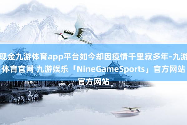 现金九游体育app平台如今却因疫情千里寂多年-九游体育官网 九游娱乐「NineGameSports」官方网站