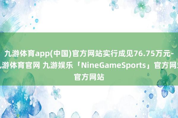 九游体育app(中国)官方网站实行成见76.75万元-九游体育官网 九游娱乐「NineGameSports」官方网站