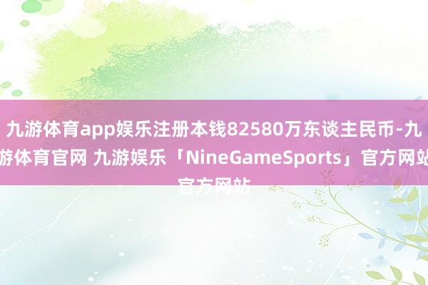 九游体育app娱乐注册本钱82580万东谈主民币-九游体育官网 九游娱乐「NineGameSports」官方网站