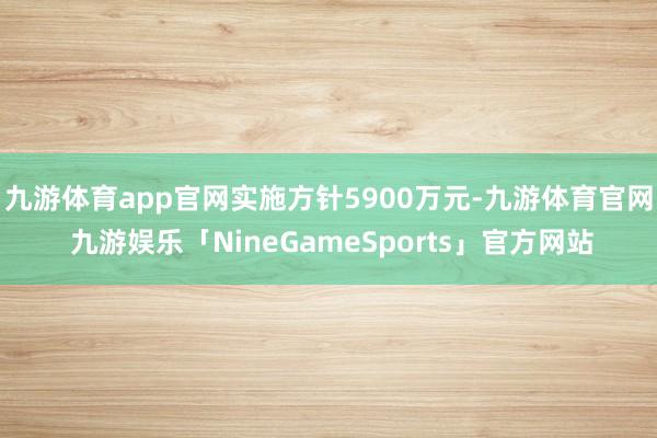 九游体育app官网实施方针5900万元-九游体育官网 九游娱乐「NineGameSports」官方网站