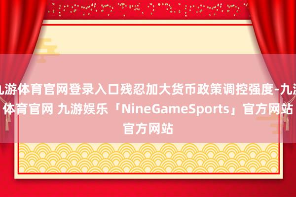 九游体育官网登录入口残忍加大货币政策调控强度-九游体育官网 九游娱乐「NineGameSports」官方网站