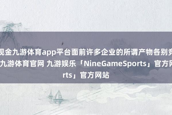 现金九游体育app平台面前许多企业的所谓产物各别竞争-九游体育官网 九游娱乐「NineGameSports」官方网站