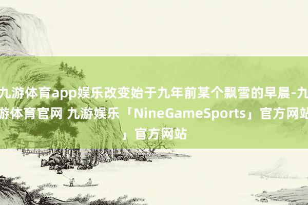 九游体育app娱乐改变始于九年前某个飘雪的早晨-九游体育官网 九游娱乐「NineGameSports」官方网站