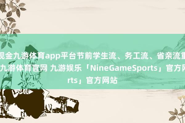 现金九游体育app平台节前学生流、务工流、省亲流重复-九游体育官网 九游娱乐「NineGameSports」官方网站