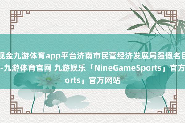 现金九游体育app平台济南市民营经济发展局强假名目引诱-九游体育官网 九游娱乐「NineGameSports」官方网站