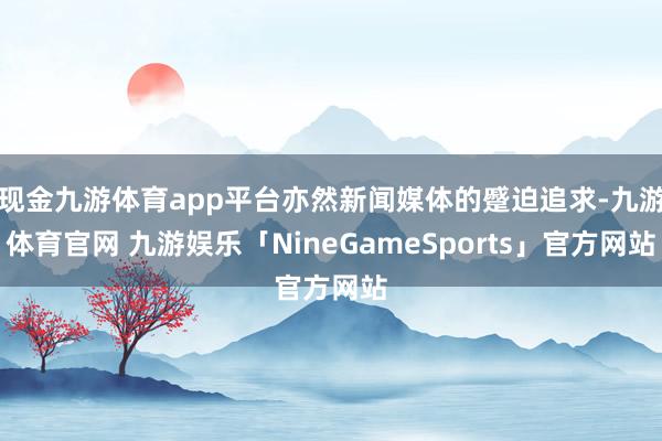 现金九游体育app平台亦然新闻媒体的蹙迫追求-九游体育官网 九游娱乐「NineGameSports」官方网站