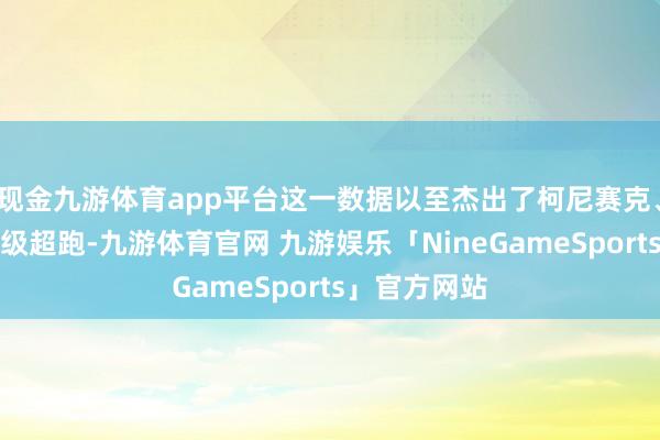 现金九游体育app平台这一数据以至杰出了柯尼赛克、法拉利等顶级超跑-九游体育官网 九游娱乐「NineGameSports」官方网站