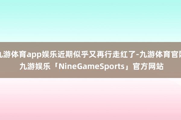九游体育app娱乐近期似乎又再行走红了-九游体育官网 九游娱乐「NineGameSports」官方网站