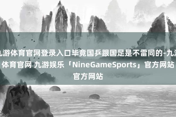 九游体育官网登录入口毕竟国乒跟国足是不雷同的-九游体育官网 九游娱乐「NineGameSports」官方网站