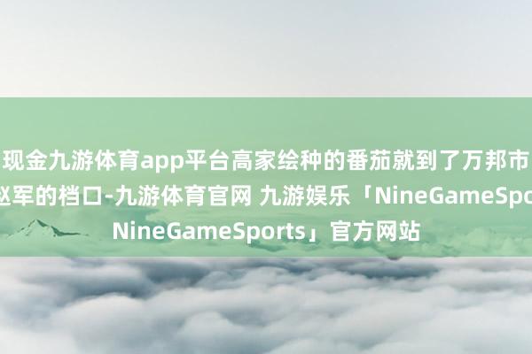 现金九游体育app平台高家绘种的番茄就到了万邦市集里的蓄意者赵军的档口-九游体育官网 九游娱乐「NineGameSports」官方网站