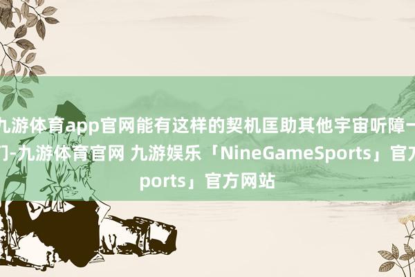 九游体育app官网能有这样的契机匡助其他宇宙听障一又友们-九游体育官网 九游娱乐「NineGameSports」官方网站