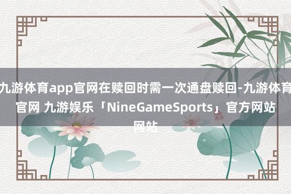 九游体育app官网在赎回时需一次通盘赎回-九游体育官网 九游娱乐「NineGameSports」官方网站