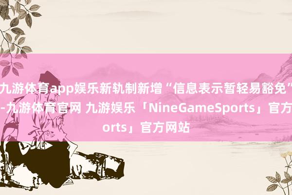 九游体育app娱乐新轨制新增“信息表示暂轻易豁免”条目-九游体育官网 九游娱乐「NineGameSports」官方网站