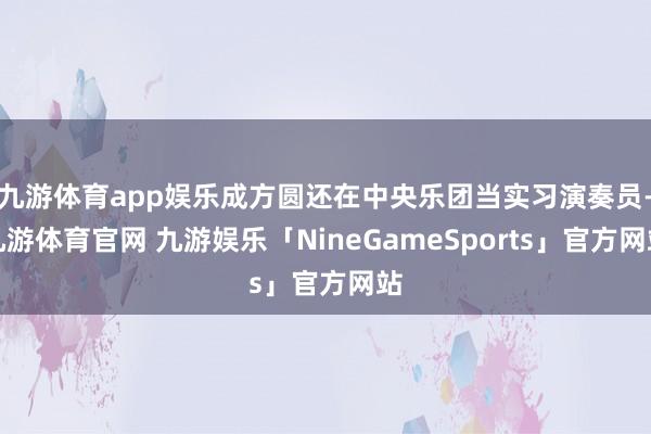 九游体育app娱乐成方圆还在中央乐团当实习演奏员-九游体育官网 九游娱乐「NineGameSports」官方网站