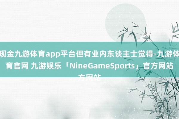 现金九游体育app平台但有业内东谈主士觉得-九游体育官网 九游娱乐「NineGameSports」官方网站