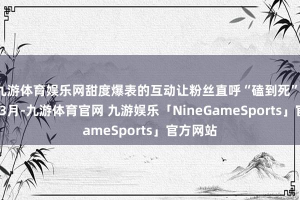 九游体育娱乐网甜度爆表的互动让粉丝直呼“磕到死”；2025年3月-九游体育官网 九游娱乐「NineGameSports」官方网站