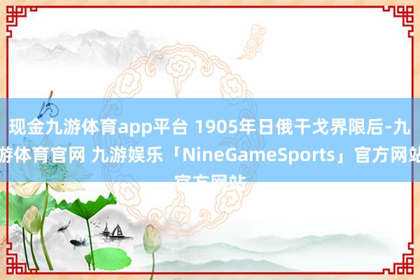 现金九游体育app平台 1905年日俄干戈界限后-九游体育官网 九游娱乐「NineGameSports」官方网站