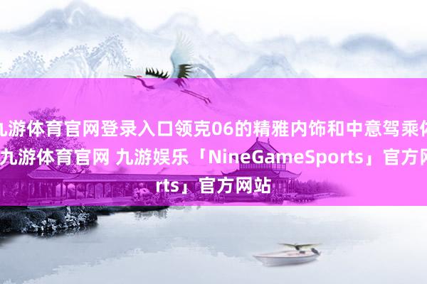 九游体育官网登录入口领克06的精雅内饰和中意驾乘体验-九游体育官网 九游娱乐「NineGameSports」官方网站