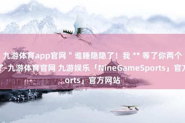 九游体育app官网＂谁睡隐隐了！我 ** 等了你两个时辰了-九游体育官网 九游娱乐「NineGameSports」官方网站