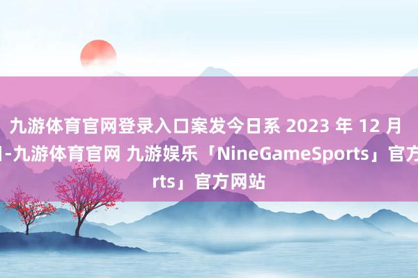 九游体育官网登录入口案发今日系 2023 年 12 月 21 日-九游体育官网 九游娱乐「NineGameSports」官方网站