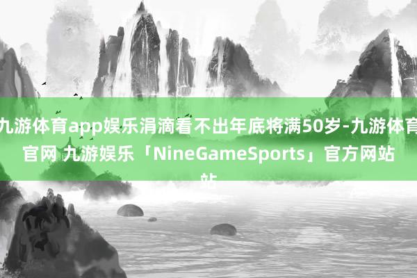九游体育app娱乐涓滴看不出年底将满50岁-九游体育官网 九游娱乐「NineGameSports」官方网站