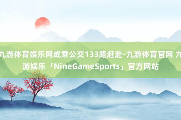 九游体育娱乐网或乘公交133路赶赴-九游体育官网 九游娱乐「NineGameSports」官方网站