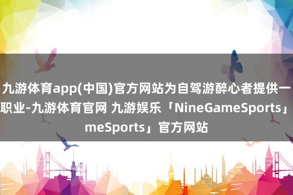 九游体育app(中国)官方网站为自驾游醉心者提供一站式出行职业-九游体育官网 九游娱乐「NineGameSports」官方网站