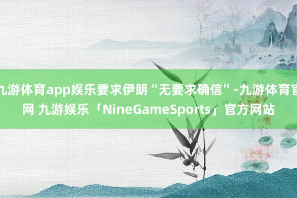 九游体育app娱乐要求伊朗“无要求确信”-九游体育官网 九游娱乐「NineGameSports」官方网站