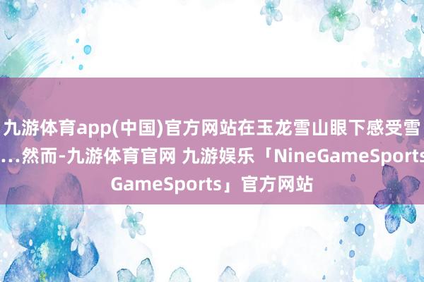 九游体育app(中国)官方网站在玉龙雪山眼下感受雪白的雪峰……然而-九游体育官网 九游娱乐「NineGameSports」官方网站